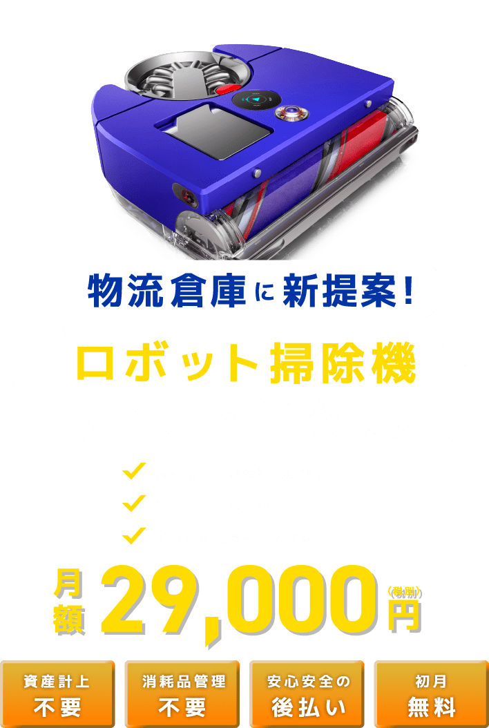 物流倉庫に新提案!ロボット掃除機定額レンタル 大規模フロアの清掃効率UP 清掃コストの削減 ずっと定額で利用できる 月額 29,000 (税別)円 資産計上不要 消耗品管理 不要 安心安全の後払い 初月無料